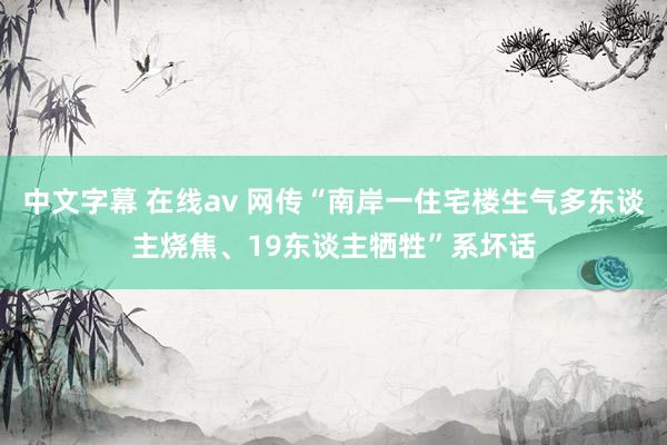 中文字幕 在线av 网传“南岸一住宅楼生气多东谈主烧焦、19东谈主牺牲”系坏话