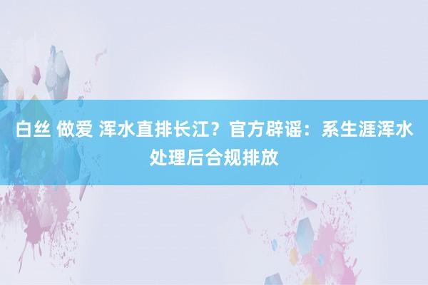 白丝 做爱 浑水直排长江？官方辟谣：系生涯浑水处理后合规排放