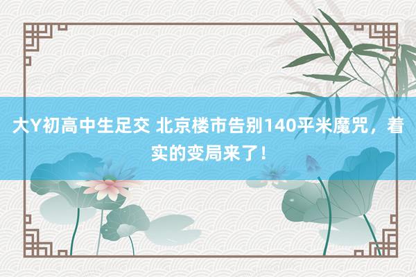 大Y初高中生足交 北京楼市告别140平米魔咒，着实的变局来了！