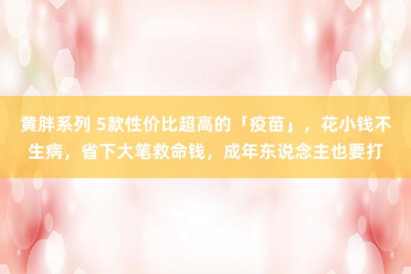 黄胖系列 5款性价比超高的「疫苗」，花小钱不生病，省下大笔救命钱，成年东说念主也要打