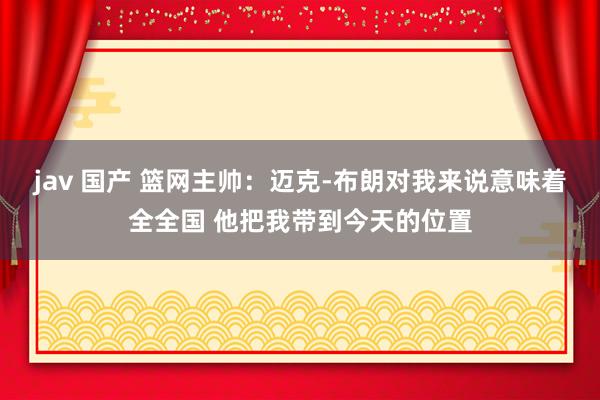 jav 国产 篮网主帅：迈克-布朗对我来说意味着全全国 他把我带到今天的位置