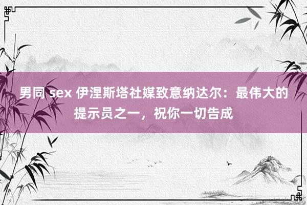 男同 sex 伊涅斯塔社媒致意纳达尔：最伟大的提示员之一，祝你一切告成