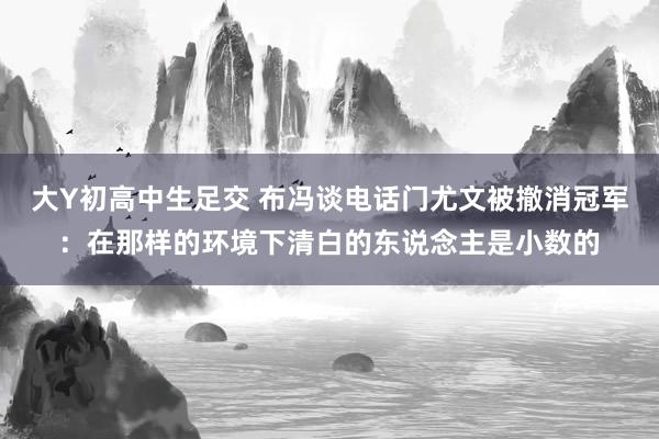 大Y初高中生足交 布冯谈电话门尤文被撤消冠军：在那样的环境下清白的东说念主是小数的