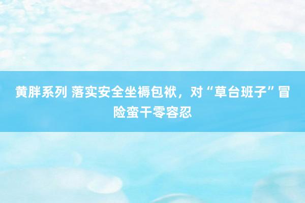 黄胖系列 落实安全坐褥包袱，对“草台班子”冒险蛮干零容忍