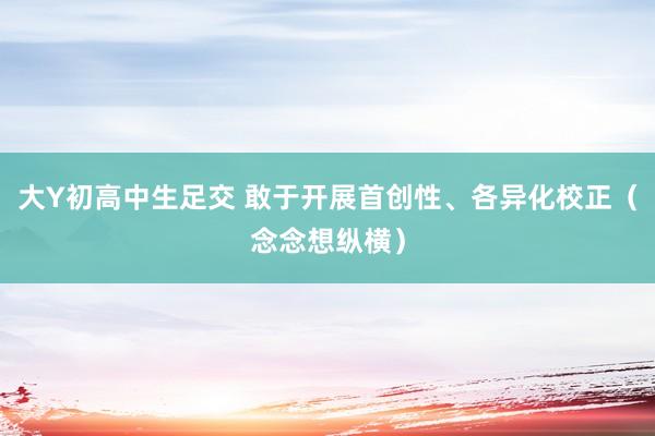 大Y初高中生足交 敢于开展首创性、各异化校正（念念想纵横）