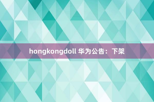 hongkongdoll 华为公告：下架