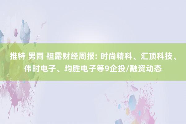 推特 男同 袒露财经周报: 时尚精科、汇顶科技、伟时电子、均胜电子等9企投/融资动态