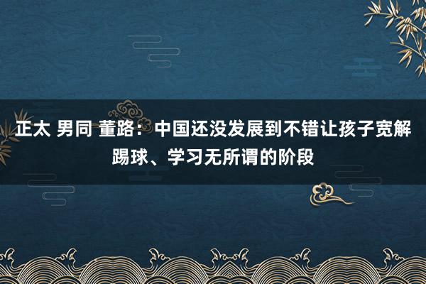 正太 男同 董路：中国还没发展到不错让孩子宽解踢球、学习无所谓的阶段