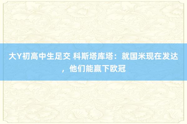 大Y初高中生足交 科斯塔库塔：就国米现在发达，他们能赢下欧冠