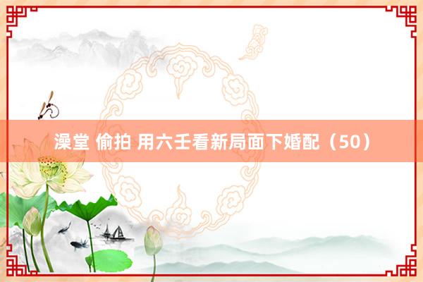 澡堂 偷拍 用六壬看新局面下婚配（50）