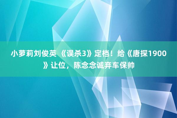 小萝莉刘俊英 《误杀3》定档！给《唐探1900》让位，陈念念诚弃车保帅