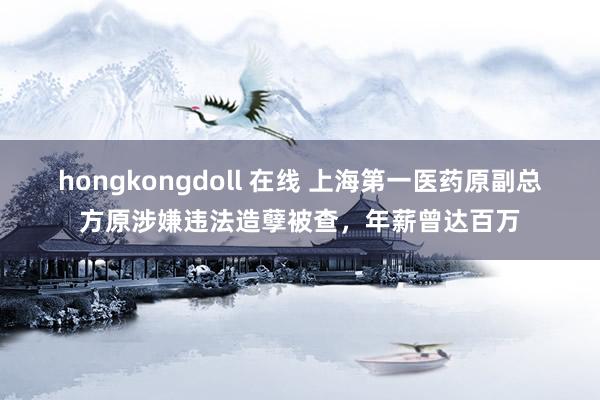 hongkongdoll 在线 上海第一医药原副总方原涉嫌违法造孽被查，年薪曾达百万