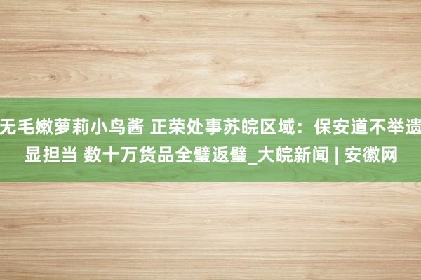 无毛嫩萝莉小鸟酱 正荣处事苏皖区域：保安道不举遗显担当 数十万货品全璧返璧_大皖新闻 | 安徽网