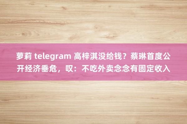 萝莉 telegram 高梓淇没给钱？蔡琳首度公开经济垂危，叹：不吃外卖念念有固定收入