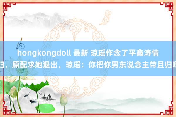 hongkongdoll 最新 琼瑶作念了平鑫涛情妇，原配求她退出，琼瑶：你把你男东说念主带且归啊