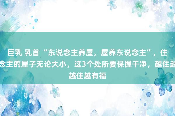 巨乳 乳首 “东说念主养屋，屋养东说念主”，住东说念主的屋子无论大小，这3个处所要保握干净，越住越有福