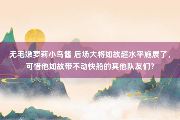 无毛嫩萝莉小鸟酱 后场大将如故超水平施展了，可惜他如故带不动快船的其他队友们？