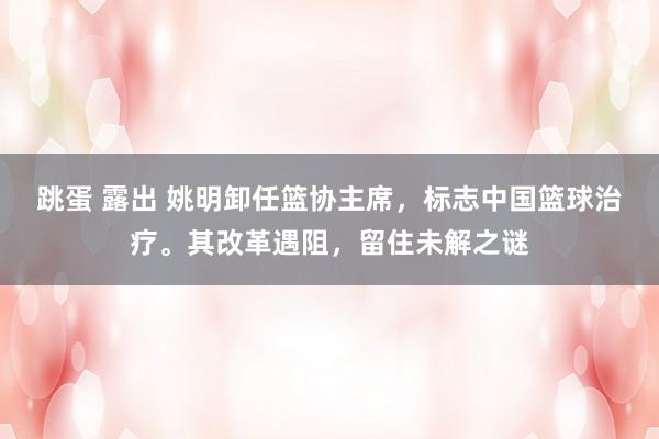 跳蛋 露出 姚明卸任篮协主席，标志中国篮球治疗。其改革遇阻，留住未解之谜