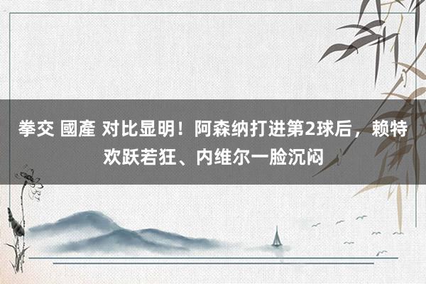 拳交 國產 对比显明！阿森纳打进第2球后，赖特欢跃若狂、内维尔一脸沉闷