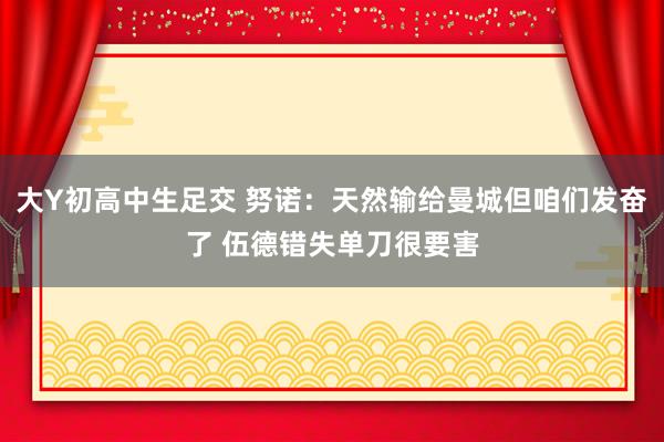 大Y初高中生足交 努诺：天然输给曼城但咱们发奋了 伍德错失单刀很要害