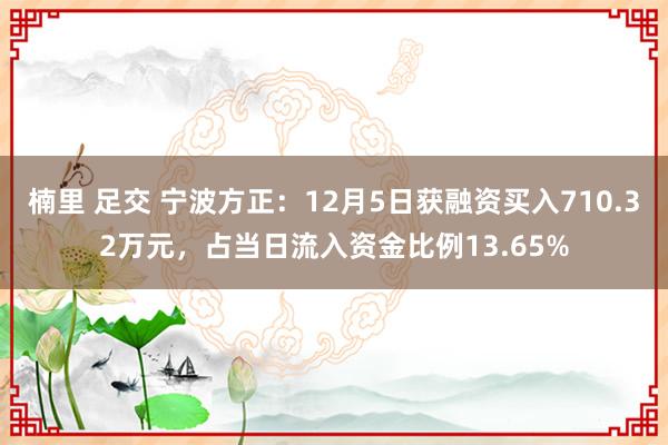 楠里 足交 宁波方正：12月5日获融资买入710.32万元，占当日流入资金比例13.65%