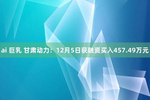 ai 巨乳 甘肃动力：12月5日获融资买入457.49万元