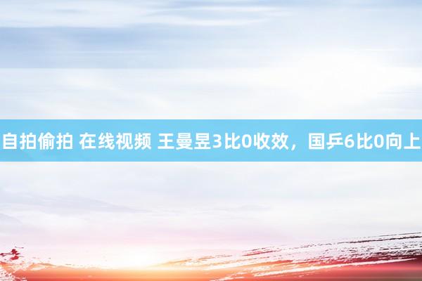 自拍偷拍 在线视频 王曼昱3比0收效，国乒6比0向上