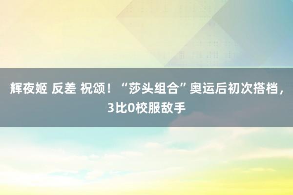 辉夜姬 反差 祝颂！“莎头组合”奥运后初次搭档，3比0校服敌手