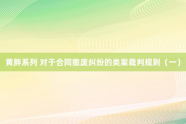 黄胖系列 对于合同撤废纠纷的类案裁判规则（一）