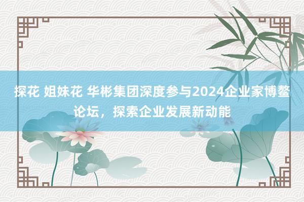 探花 姐妹花 华彬集团深度参与2024企业家博鳌论坛，探索企业发展新动能