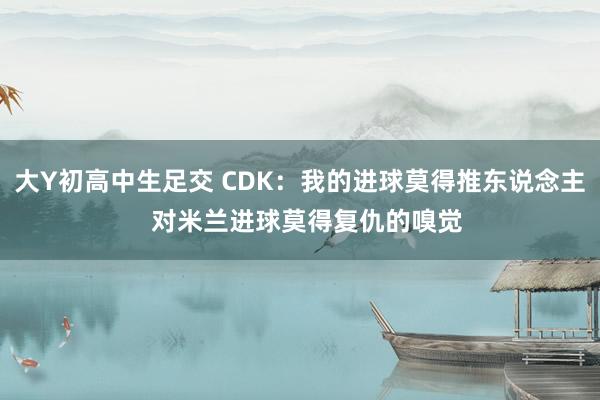 大Y初高中生足交 CDK：我的进球莫得推东说念主  对米兰进球莫得复仇的嗅觉