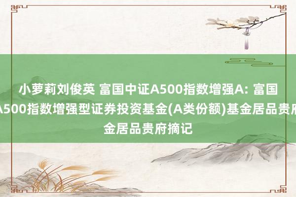 小萝莉刘俊英 富国中证A500指数增强A: 富国中证A500指数增强型证券投资基金(A类份额)基金居品贵府摘记