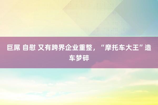 巨屌 自慰 又有跨界企业重整，“摩托车大王”造车梦碎