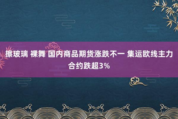 擦玻璃 裸舞 国内商品期货涨跌不一 集运欧线主力合约跌超3%