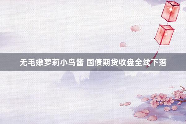 无毛嫩萝莉小鸟酱 国债期货收盘全线下落