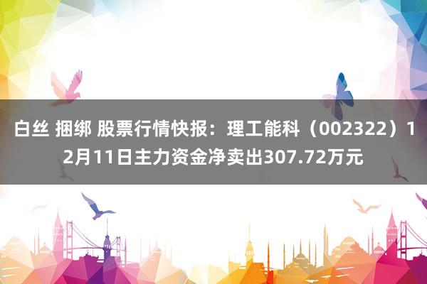 白丝 捆绑 股票行情快报：理工能科（002322）12月11日主力资金净卖出307.72万元