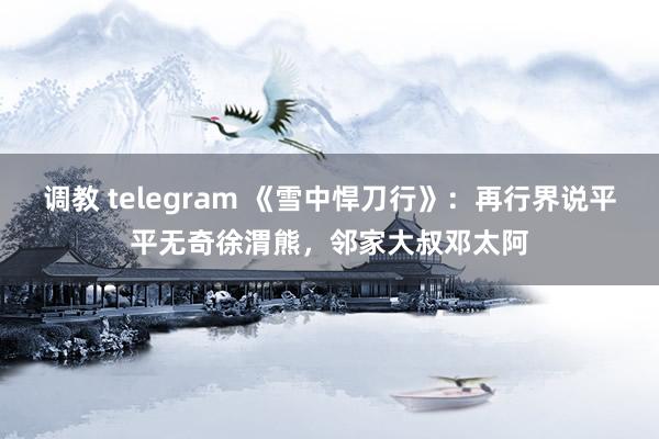 调教 telegram 《雪中悍刀行》：再行界说平平无奇徐渭熊，邻家大叔邓太阿