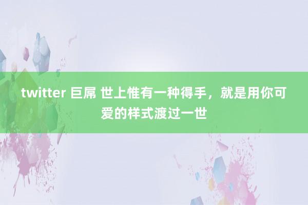 twitter 巨屌 世上惟有一种得手，就是用你可爱的样式渡过一世