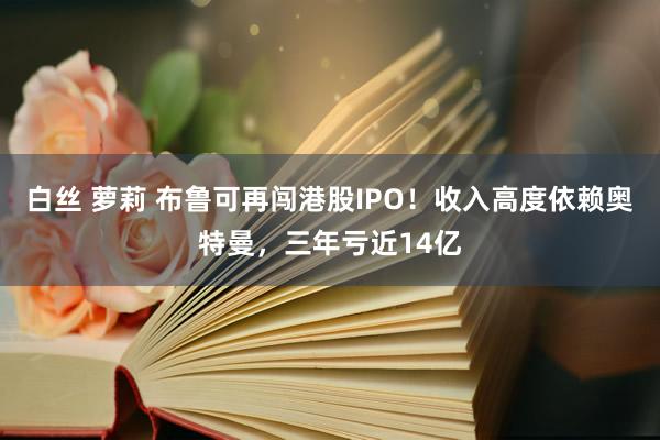 白丝 萝莉 布鲁可再闯港股IPO！收入高度依赖奥特曼，三年亏近14亿