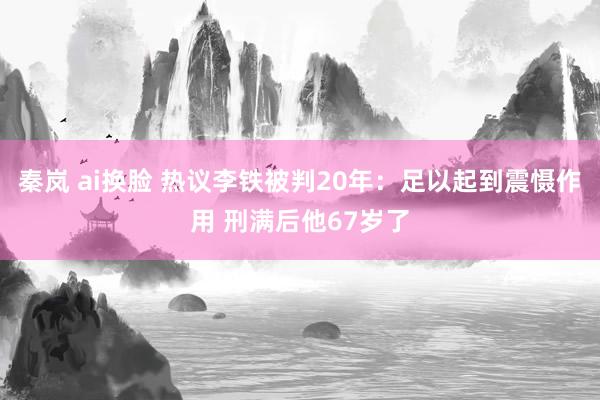 秦岚 ai换脸 热议李铁被判20年：足以起到震慑作用 刑满后他67岁了