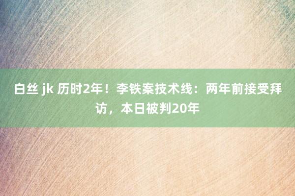 白丝 jk 历时2年！李铁案技术线：两年前接受拜访，本日被判20年