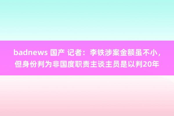 badnews 国产 记者：李铁涉案金额虽不小，但身份判为非国度职责主谈主员是以判20年