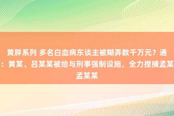 黄胖系列 多名白血病东谈主被糊弄数千万元？通报：黄某、吕某某被给与刑事强制设施，全力捏捕孟某某