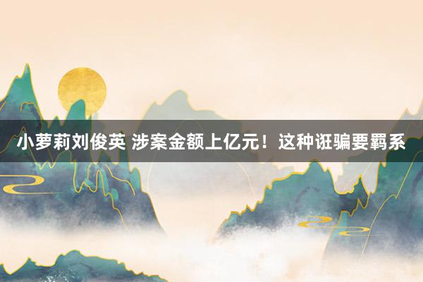 小萝莉刘俊英 涉案金额上亿元！这种诳骗要羁系