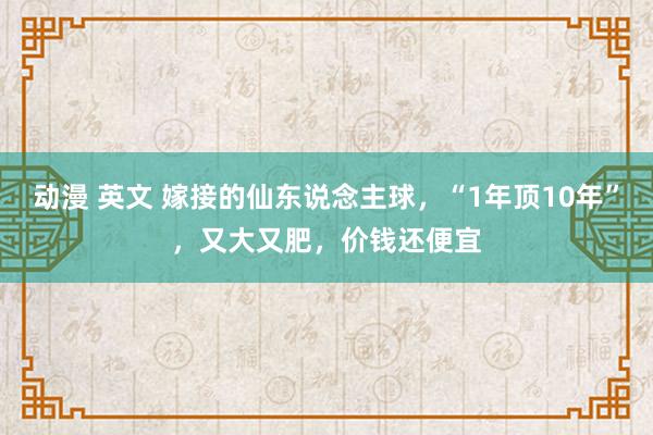 动漫 英文 嫁接的仙东说念主球，“1年顶10年”，又大又肥，价钱还便宜