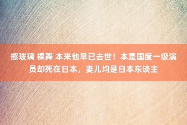 擦玻璃 裸舞 本来他早已去世！本是国度一级演员却死在日本，妻儿均是日本东谈主