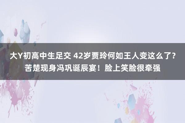 大Y初高中生足交 42岁贾玲何如王人变这么了？苦楚现身冯巩诞辰宴！脸上笑脸很牵强