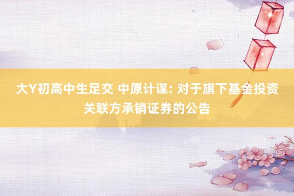 大Y初高中生足交 中原计谋: 对于旗下基金投资关联方承销证券的公告