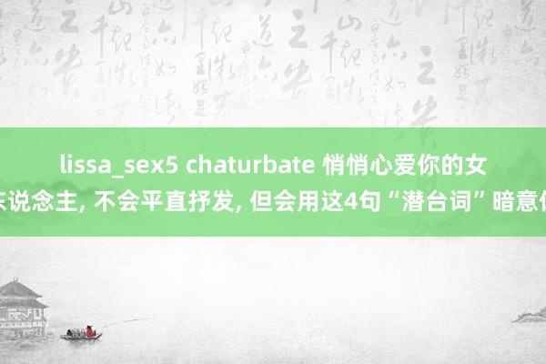 lissa_sex5 chaturbate 悄悄心爱你的女东说念主， 不会平直抒发， 但会用这4句“潜台词”暗意你