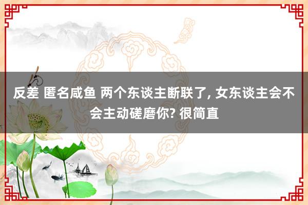 反差 匿名咸鱼 两个东谈主断联了， 女东谈主会不会主动磋磨你? 很简直